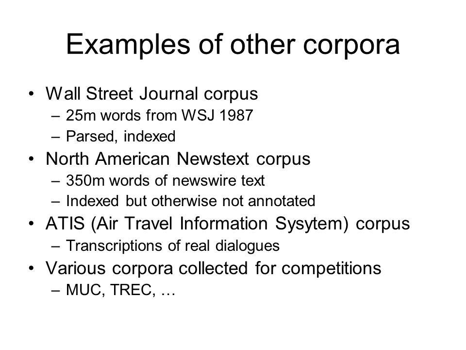 Examples of other corpora Wall Street Journal corpus –25m words from WSJ 1987 –Parsed, indexed North American Newstext corpus –350m words of newswire text –Indexed but otherwise not annotated ATIS (Air Travel Information Sysytem) corpus –Transcriptions of real dialogues Various corpora collected for competitions –MUC, TREC, …