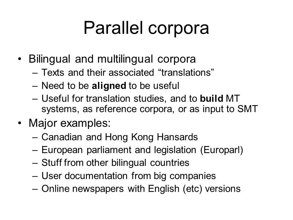 Parallel corpora Bilingual and multilingual corpora –Texts and their associated translations –Need to be aligned to be useful –Useful for translation studies, and to build MT systems, as reference corpora, or as input to SMT Major examples: –Canadian and Hong Kong Hansards –European parliament and legislation (Europarl) –Stuff from other bilingual countries –User documentation from big companies –Online newspapers with English (etc) versions