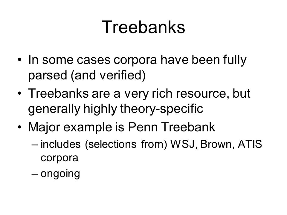 Treebanks In some cases corpora have been fully parsed (and verified) Treebanks are a very rich resource, but generally highly theory-specific Major example is Penn Treebank –includes (selections from) WSJ, Brown, ATIS corpora –ongoing