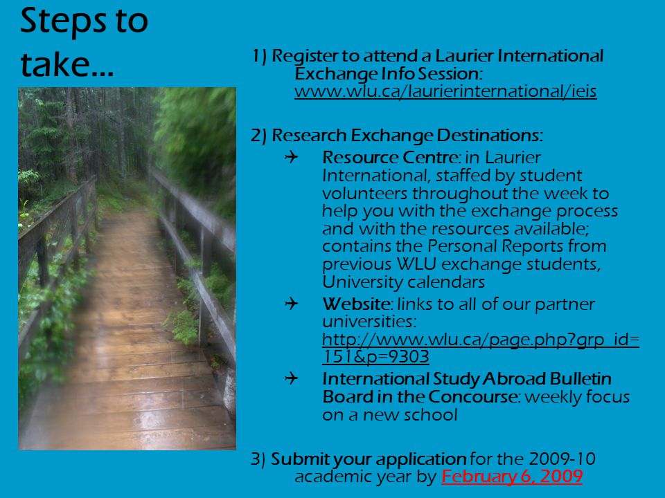 Steps to take… 1) Register to attend a Laurier International Exchange Info Session:   2) Research Exchange Destinations:  Resource Centre: in Laurier International, staffed by student volunteers throughout the week to help you with the exchange process and with the resources available; contains the Personal Reports from previous WLU exchange students, University calendars  Website: links to all of our partner universities:   grp_id= 151&p=9303  International Study Abroad Bulletin Board in the Concourse: weekly focus on a new school 3) Submit your application for the academic year by February 6, 2009