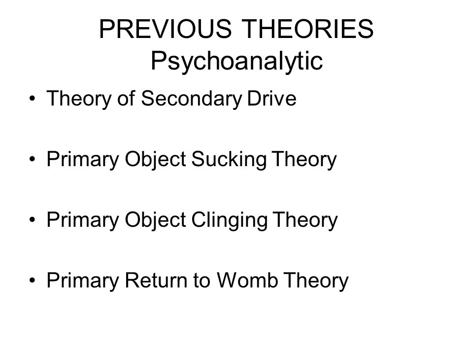 PREVIOUS THEORIES Psychoanalytic Theory of Secondary Drive Primary Object Sucking Theory Primary Object Clinging Theory Primary Return to Womb Theory
