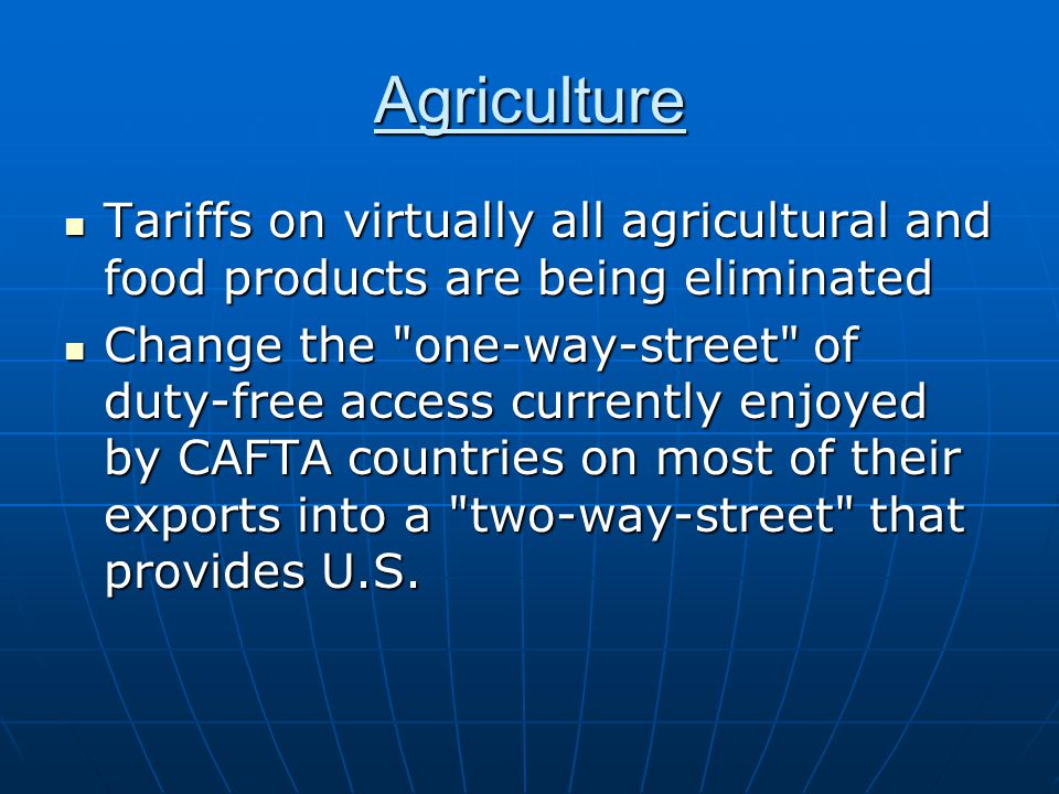 Agriculture Tariffs on virtually all agricultural and food products are being eliminated Tariffs on virtually all agricultural and food products are being eliminated Change the one-way-street of duty-free access currently enjoyed by CAFTA countries on most of their exports into a two-way-street that provides U.S.