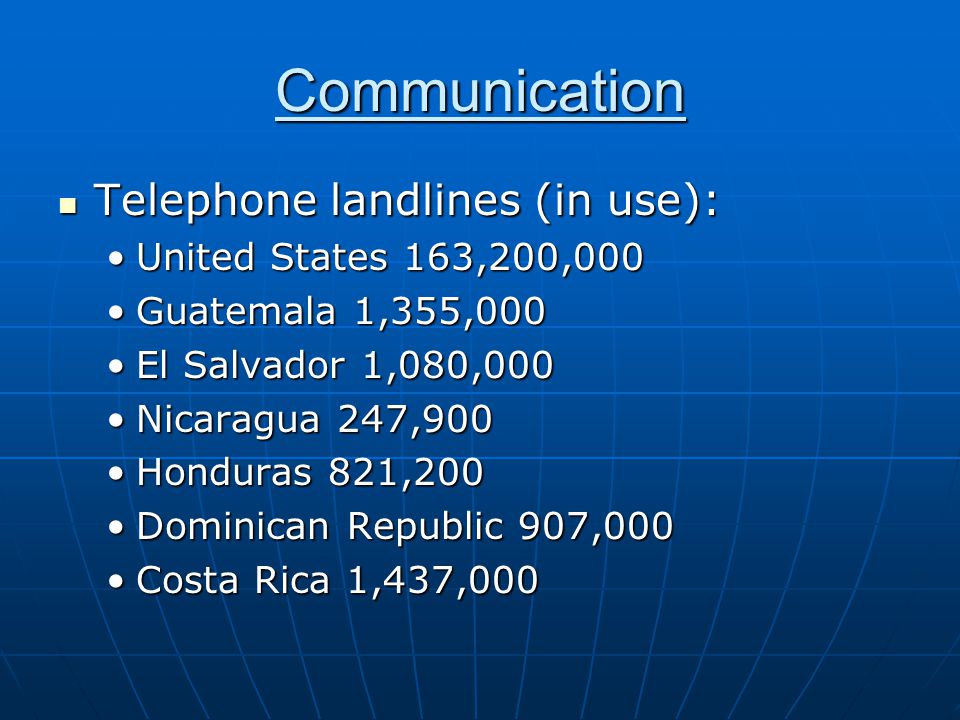 Communication Telephone landlines (in use): Telephone landlines (in use): United States 163,200,000United States 163,200,000 Guatemala 1,355,000Guatemala 1,355,000 El Salvador 1,080,000El Salvador 1,080,000 Nicaragua 247,900Nicaragua 247,900 Honduras 821,200Honduras 821,200 Dominican Republic 907,000Dominican Republic 907,000 Costa Rica 1,437,000Costa Rica 1,437,000