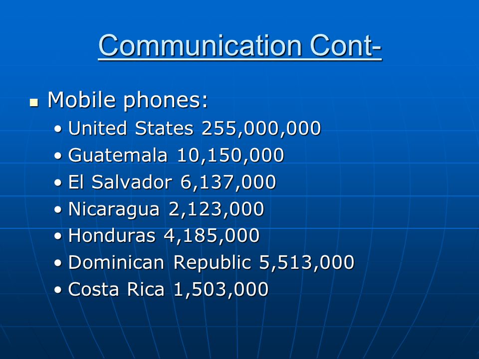 Communication Cont- Mobile phones: Mobile phones: United States 255,000,000United States 255,000,000 Guatemala 10,150,000Guatemala 10,150,000 El Salvador 6,137,000El Salvador 6,137,000 Nicaragua 2,123,000Nicaragua 2,123,000 Honduras 4,185,000Honduras 4,185,000 Dominican Republic 5,513,000Dominican Republic 5,513,000 Costa Rica 1,503,000Costa Rica 1,503,000