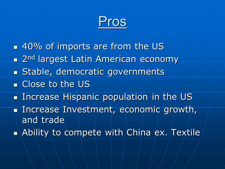 Pros 40% of imports are from the US 40% of imports are from the US 2 nd largest Latin American economy 2 nd largest Latin American economy Stable, democratic governments Stable, democratic governments Close to the US Close to the US Increase Hispanic population in the US Increase Hispanic population in the US Increase Investment, economic growth, and trade Increase Investment, economic growth, and trade Ability to compete with China ex.