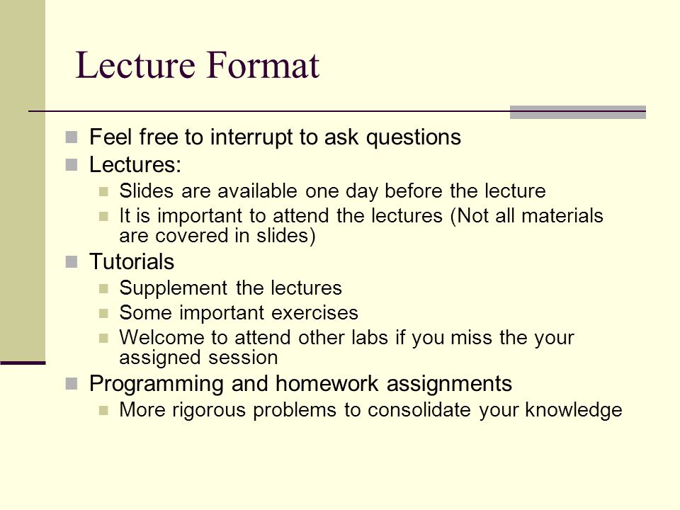Lecture Format Feel free to interrupt to ask questions Lectures: Slides are available one day before the lecture It is important to attend the lectures (Not all materials are covered in slides) Tutorials Supplement the lectures Some important exercises Welcome to attend other labs if you miss the your assigned session Programming and homework assignments More rigorous problems to consolidate your knowledge