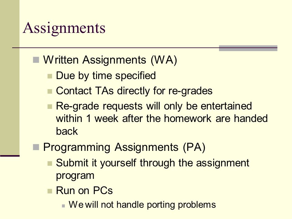 Assignments Written Assignments (WA) Due by time specified Contact TAs directly for re-grades Re-grade requests will only be entertained within 1 week after the homework are handed back Programming Assignments (PA) Submit it yourself through the assignment program Run on PCs We will not handle porting problems