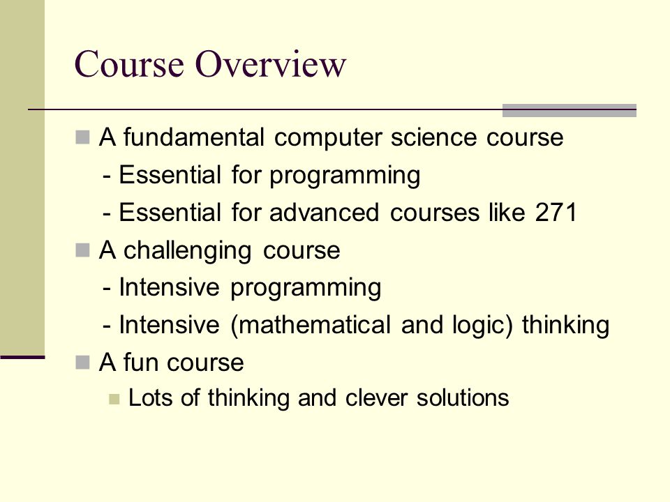 Course Overview A fundamental computer science course - Essential for programming - Essential for advanced courses like 271 A challenging course - Intensive programming - Intensive (mathematical and logic) thinking A fun course Lots of thinking and clever solutions