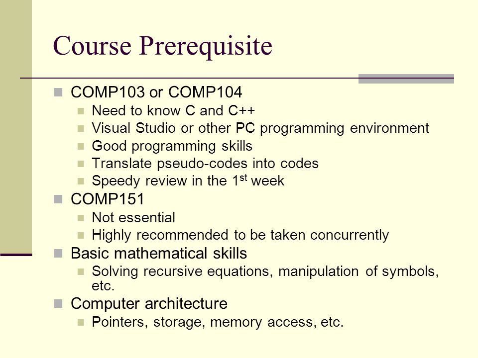 Course Prerequisite COMP103 or COMP104 Need to know C and C++ Visual Studio or other PC programming environment Good programming skills Translate pseudo-codes into codes Speedy review in the 1 st week COMP151 Not essential Highly recommended to be taken concurrently Basic mathematical skills Solving recursive equations, manipulation of symbols, etc.