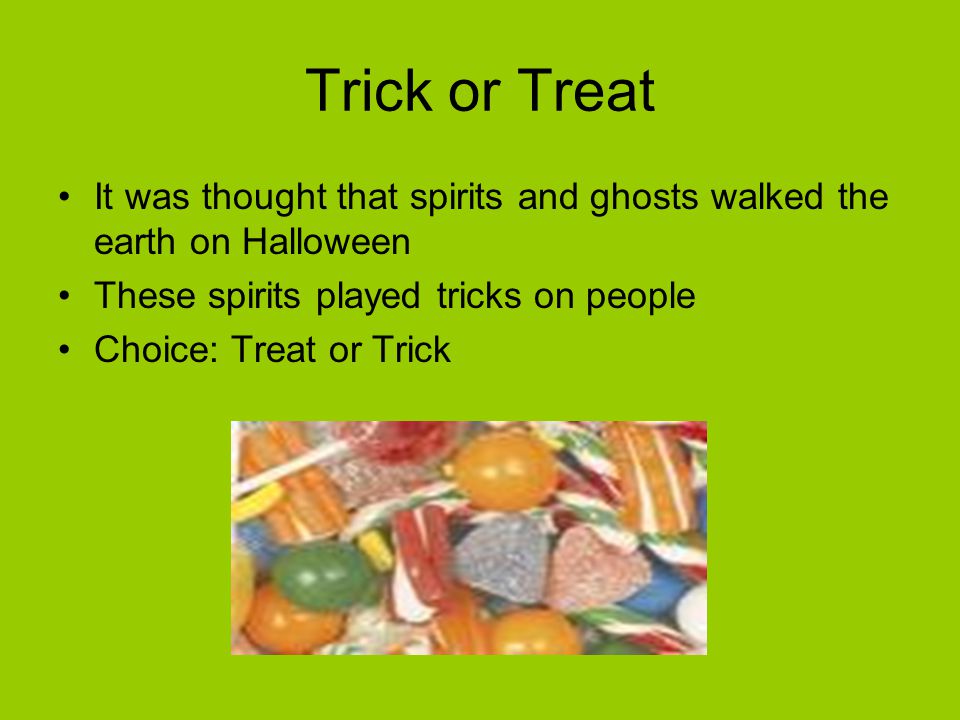 Trick or Treat It was thought that spirits and ghosts walked the earth on Halloween These spirits played tricks on people Choice: Treat or Trick