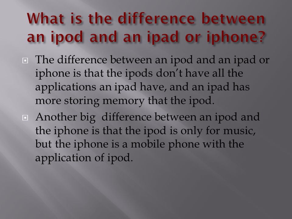  The difference between an ipod and an ipad or iphone is that the ipods don’t have all the applications an ipad have, and an ipad has more storing memory that the ipod.