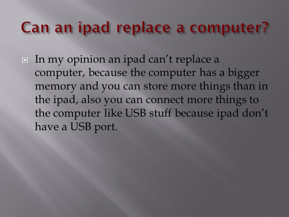  In my opinion an ipad can’t replace a computer, because the computer has a bigger memory and you can store more things than in the ipad, also you can connect more things to the computer like USB stuff because ipad don’t have a USB port.