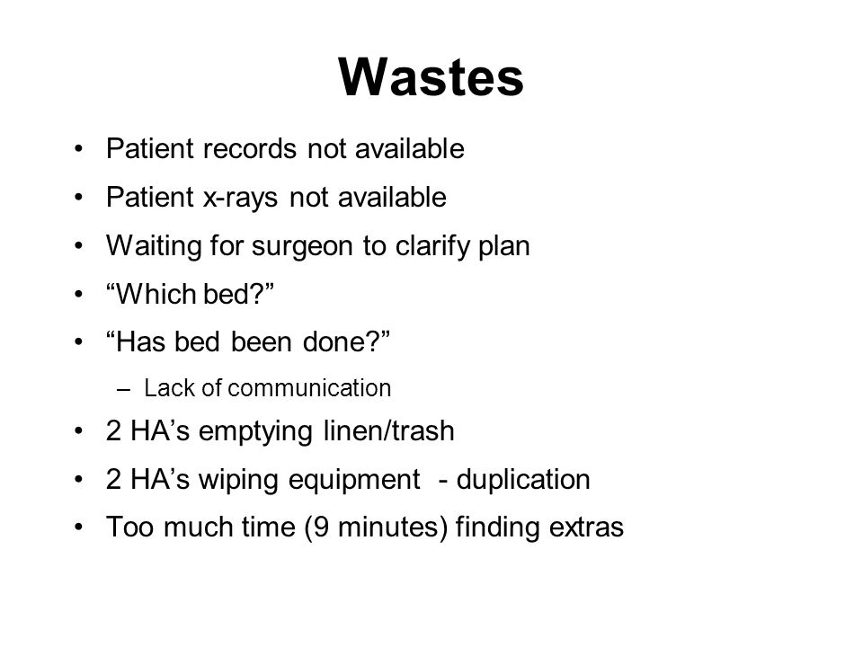Wastes Patient records not available Patient x-rays not available Waiting for surgeon to clarify plan Which bed Has bed been done –Lack of communication 2 HA’s emptying linen/trash 2 HA’s wiping equipment - duplication Too much time (9 minutes) finding extras