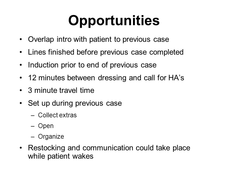 Opportunities Overlap intro with patient to previous case Lines finished before previous case completed Induction prior to end of previous case 12 minutes between dressing and call for HA’s 3 minute travel time Set up during previous case –Collect extras –Open –Organize Restocking and communication could take place while patient wakes