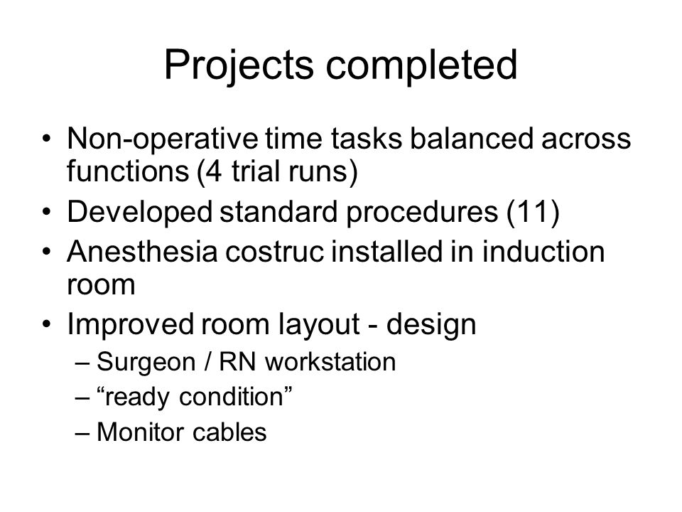 Projects completed Non-operative time tasks balanced across functions (4 trial runs) Developed standard procedures (11) Anesthesia costruc installed in induction room Improved room layout - design –Surgeon / RN workstation – ready condition –Monitor cables