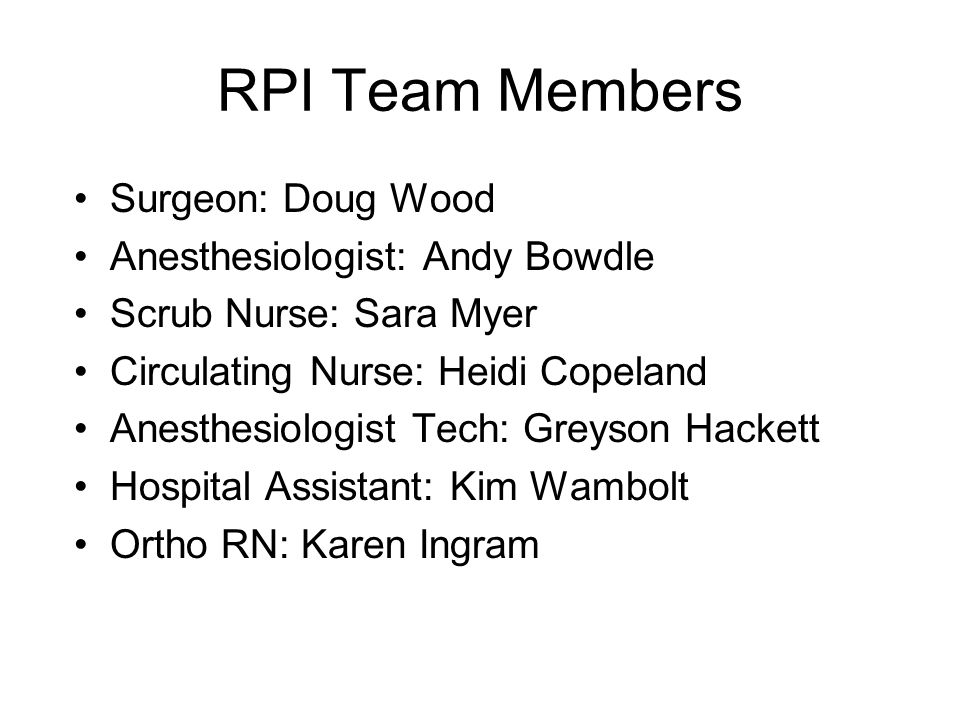 RPI Team Members Surgeon: Doug Wood Anesthesiologist: Andy Bowdle Scrub Nurse: Sara Myer Circulating Nurse: Heidi Copeland Anesthesiologist Tech: Greyson Hackett Hospital Assistant: Kim Wambolt Ortho RN: Karen Ingram