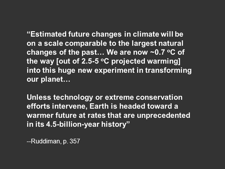 Estimated future changes in climate will be on a scale comparable to the largest natural changes of the past… We are now ~0.7 o C of the way [out of o C projected warming] into this huge new experiment in transforming our planet… Unless technology or extreme conservation efforts intervene, Earth is headed toward a warmer future at rates that are unprecedented in its 4.5-billion-year history --Ruddiman, p.