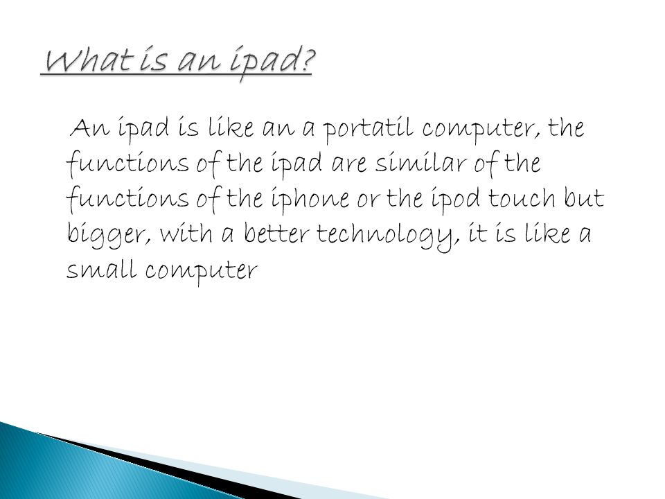 An ipad is like an a portatil computer, the functions of the ipad are similar of the functions of the iphone or the ipod touch but bigger, with a better technology, it is like a small computer