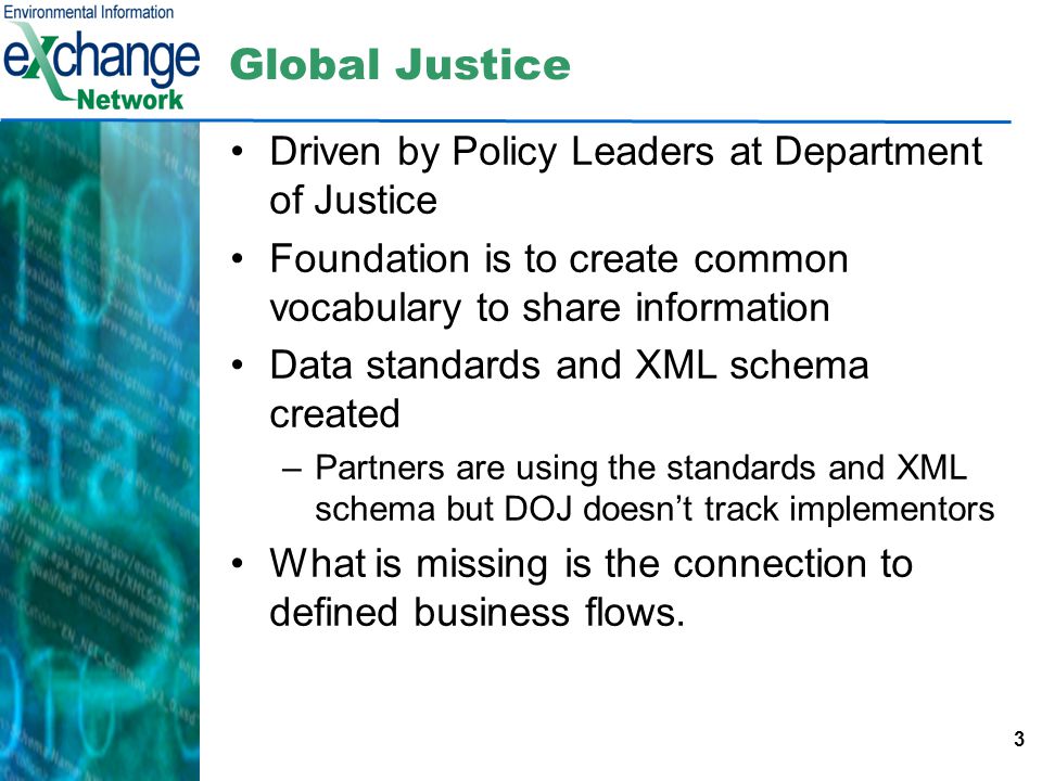 3 Global Justice Driven by Policy Leaders at Department of Justice Foundation is to create common vocabulary to share information Data standards and XML schema created –Partners are using the standards and XML schema but DOJ doesn’t track implementors What is missing is the connection to defined business flows.