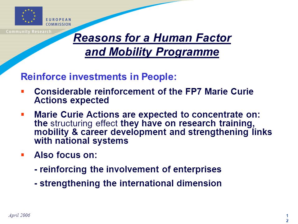 1212 April 2006 Reinforce investments in People:  Considerable reinforcement of the FP7 Marie Curie Actions expected  Marie Curie Actions are expected to concentrate on: the structuring effect they have on research training, mobility & career development and strengthening links with national systems  Also focus on: - reinforcing the involvement of enterprises - strengthening the international dimension Reasons for a Human Factor and Mobility Programme