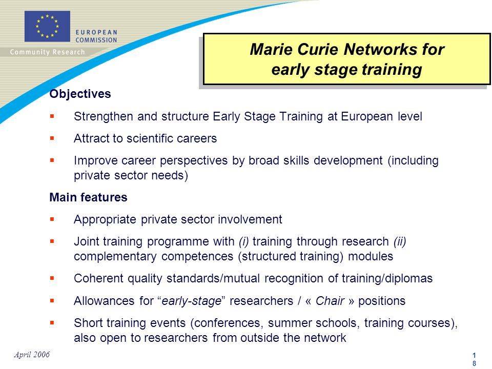 1818 April 2006 Objectives  Strengthen and structure Early Stage Training at European level  Attract to scientific careers  Improve career perspectives by broad skills development (including private sector needs) Main features  Appropriate private sector involvement  Joint training programme with (i) training through research (ii) complementary competences (structured training) modules  Coherent quality standards/mutual recognition of training/diplomas  Allowances for early-stage researchers / « Chair » positions  Short training events (conferences, summer schools, training courses), also open to researchers from outside the network Marie Curie Networks for early stage training