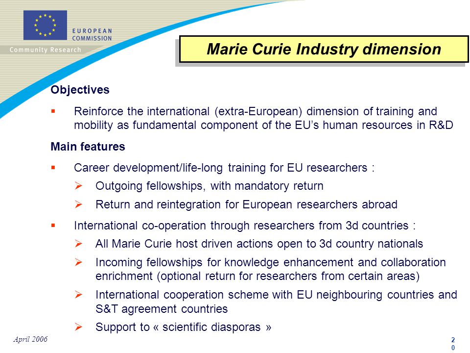 2020 April 2006 Objectives  Reinforce the international (extra-European) dimension of training and mobility as fundamental component of the EU’s human resources in R&D Main features  Career development/life-long training for EU researchers :  Outgoing fellowships, with mandatory return  Return and reintegration for European researchers abroad  International co-operation through researchers from 3d countries :  All Marie Curie host driven actions open to 3d country nationals  Incoming fellowships for knowledge enhancement and collaboration enrichment (optional return for researchers from certain areas)  International cooperation scheme with EU neighbouring countries and S&T agreement countries  Support to « scientific diasporas » Marie Curie Industry dimension
