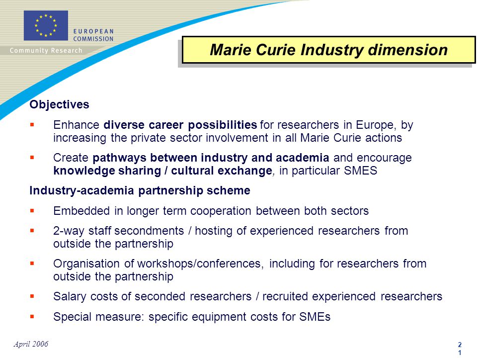 2121 April 2006 Objectives  Enhance diverse career possibilities for researchers in Europe, by increasing the private sector involvement in all Marie Curie actions  Create pathways between industry and academia and encourage knowledge sharing / cultural exchange, in particular SMES Industry-academia partnership scheme  Embedded in longer term cooperation between both sectors  2-way staff secondments / hosting of experienced researchers from outside the partnership  Organisation of workshops/conferences, including for researchers from outside the partnership  Salary costs of seconded researchers / recruited experienced researchers  Special measure: specific equipment costs for SMEs Marie Curie Industry dimension