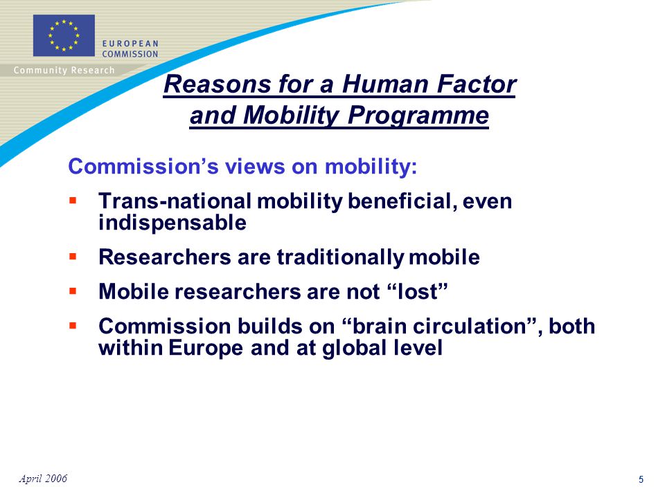 5 April 2006 Commission’s views on mobility:  Trans-national mobility beneficial, even indispensable  Researchers are traditionally mobile  Mobile researchers are not lost  Commission builds on brain circulation , both within Europe and at global level Reasons for a Human Factor and Mobility Programme