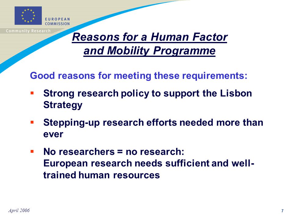 7 April 2006 Good reasons for meeting these requirements:  Strong research policy to support the Lisbon Strategy  Stepping-up research efforts needed more than ever  No researchers = no research: European research needs sufficient and well- trained human resources Reasons for a Human Factor and Mobility Programme