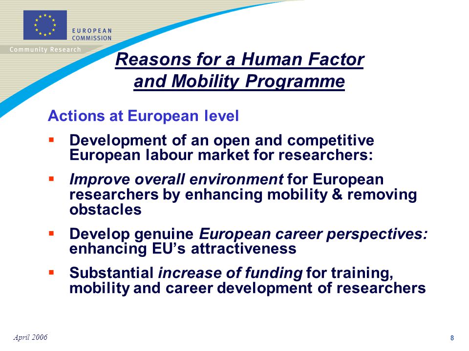 8 April 2006 Actions at European level:  Development of an open and competitive European labour market for researchers:  Improve overall environment for European researchers by enhancing mobility & removing obstacles  Develop genuine European career perspectives: enhancing EU’s attractiveness  Substantial increase of funding for training, mobility and career development of researchers Reasons for a Human Factor and Mobility Programme