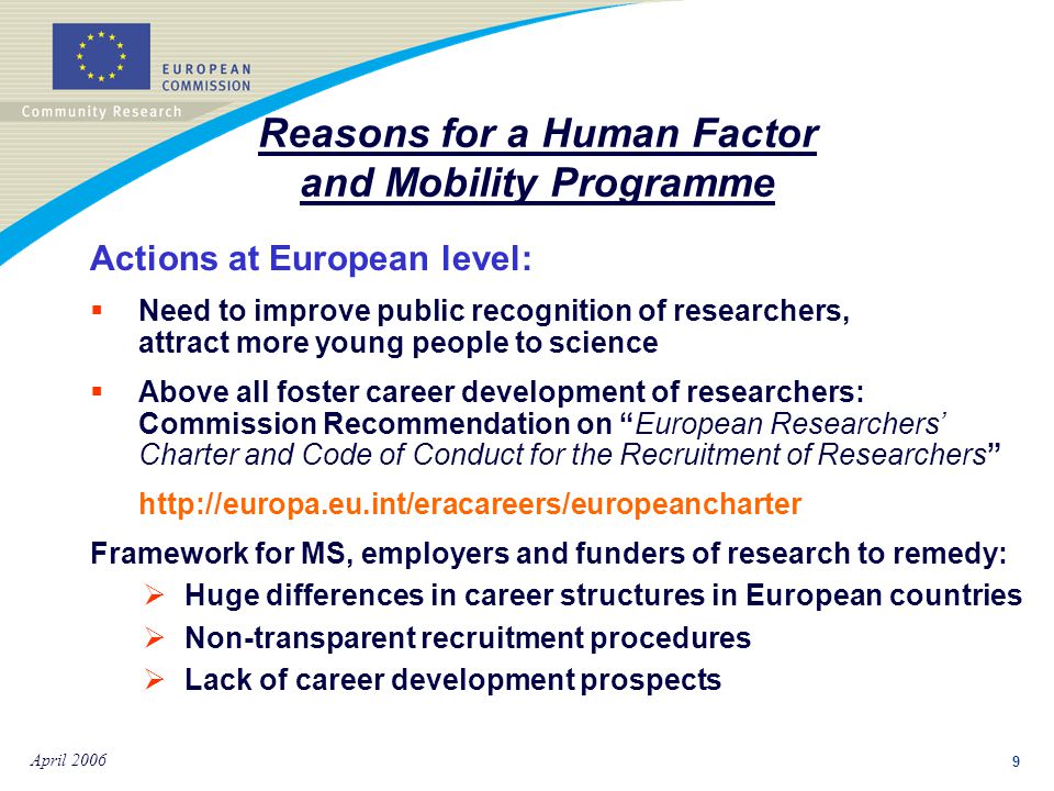 9 April 2006 Actions at European level:  Need to improve public recognition of researchers, attract more young people to science  Above all foster career development of researchers: Commission Recommendation on European Researchers’ Charter and Code of Conduct for the Recruitment of Researchers   Framework for MS, employers and funders of research to remedy:  Huge differences in career structures in European countries  Non-transparent recruitment procedures  Lack of career development prospects Reasons for a Human Factor and Mobility Programme