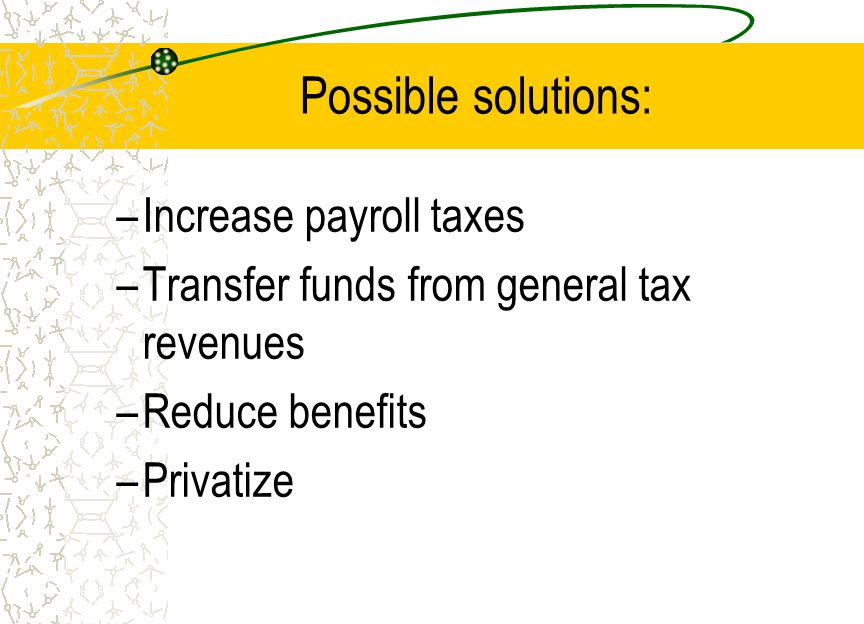 Possible solutions: –Increase payroll taxes –Transfer funds from general tax revenues –Reduce benefits –Privatize
