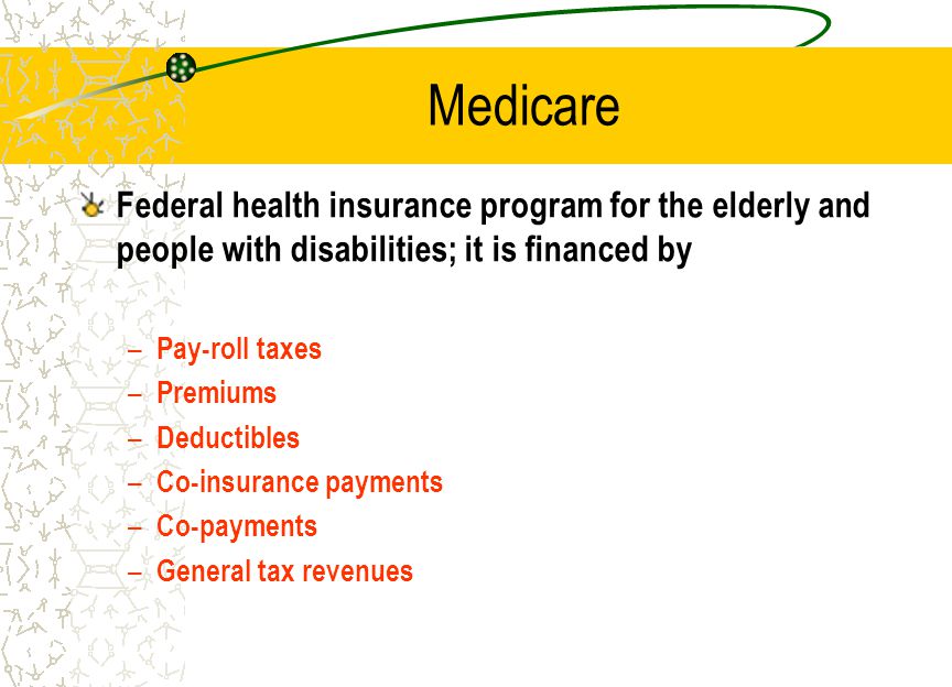 Medicare Federal health insurance program for the elderly and people with disabilities; it is financed by – Pay-roll taxes – Premiums – Deductibles – Co-insurance payments – Co-payments – General tax revenues