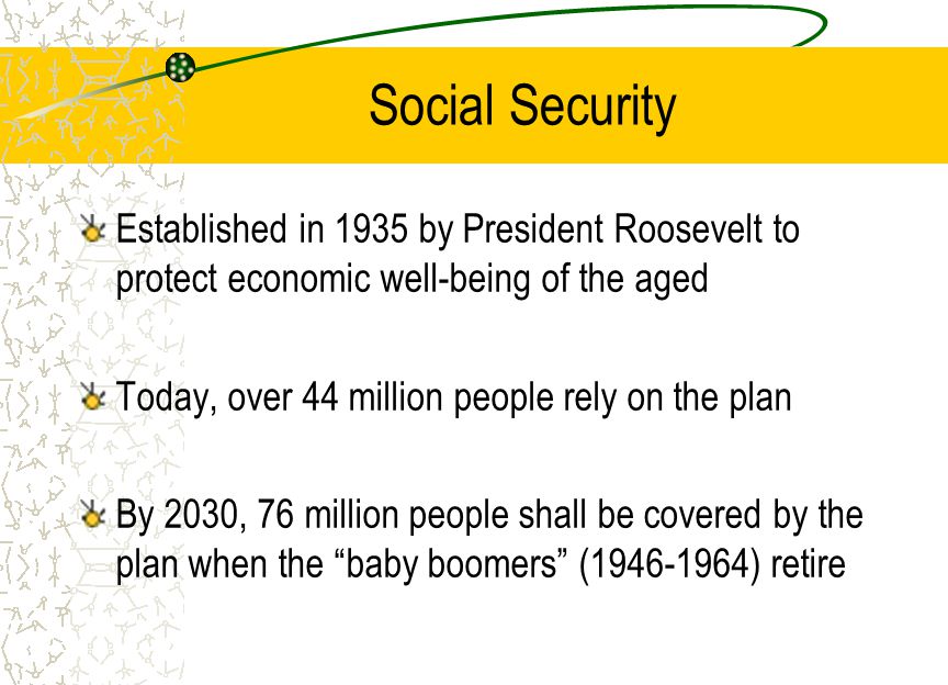 Social Security Established in 1935 by President Roosevelt to protect economic well-being of the aged Today, over 44 million people rely on the plan By 2030, 76 million people shall be covered by the plan when the baby boomers ( ) retire
