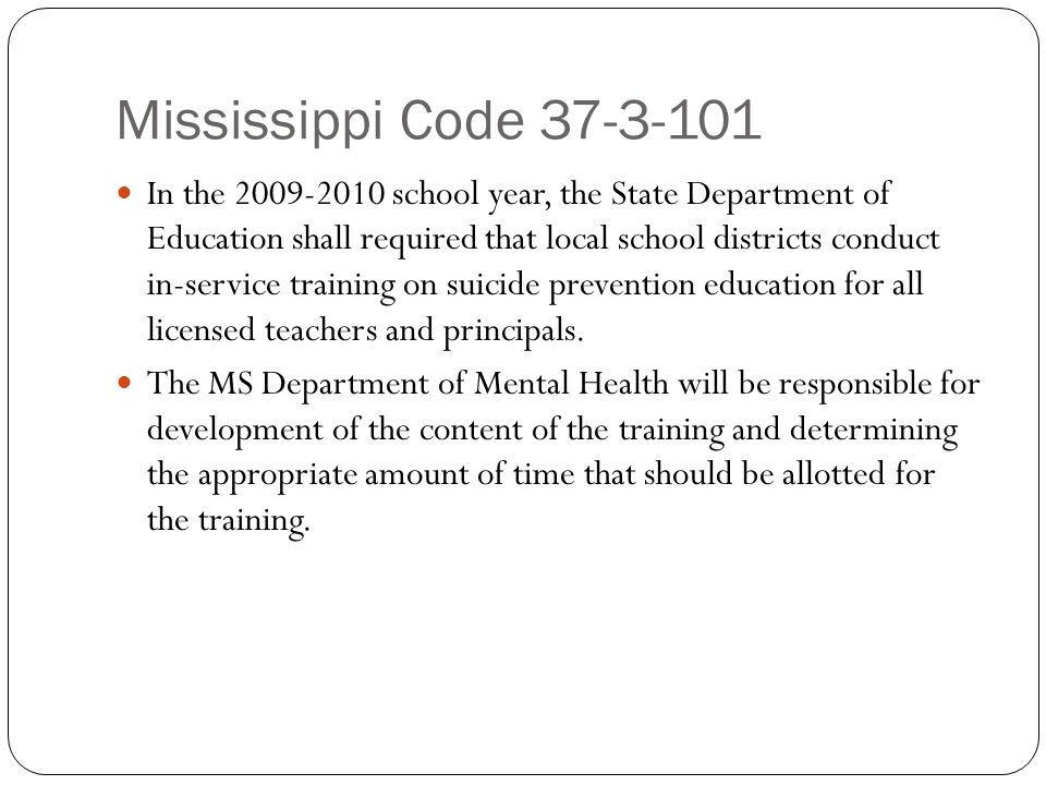 Mississippi Code In the school year, the State Department of Education shall required that local school districts conduct in-service training on suicide prevention education for all licensed teachers and principals.