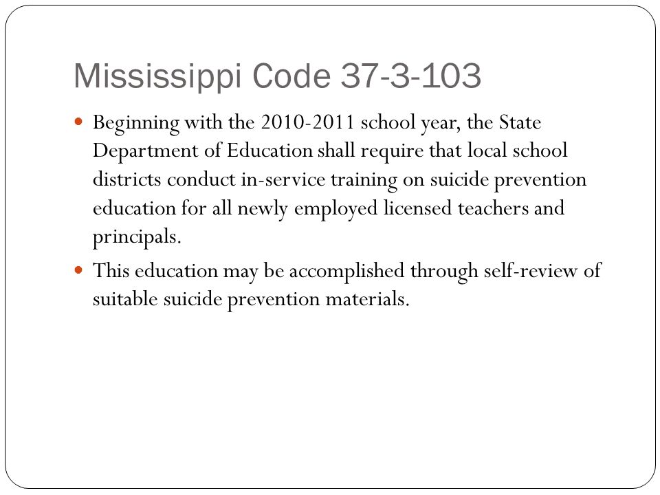 Mississippi Code Beginning with the school year, the State Department of Education shall require that local school districts conduct in-service training on suicide prevention education for all newly employed licensed teachers and principals.
