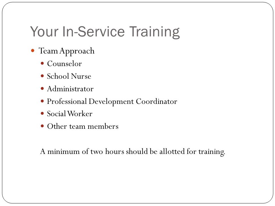 Your In-Service Training Team Approach Counselor School Nurse Administrator Professional Development Coordinator Social Worker Other team members A minimum of two hours should be allotted for training.