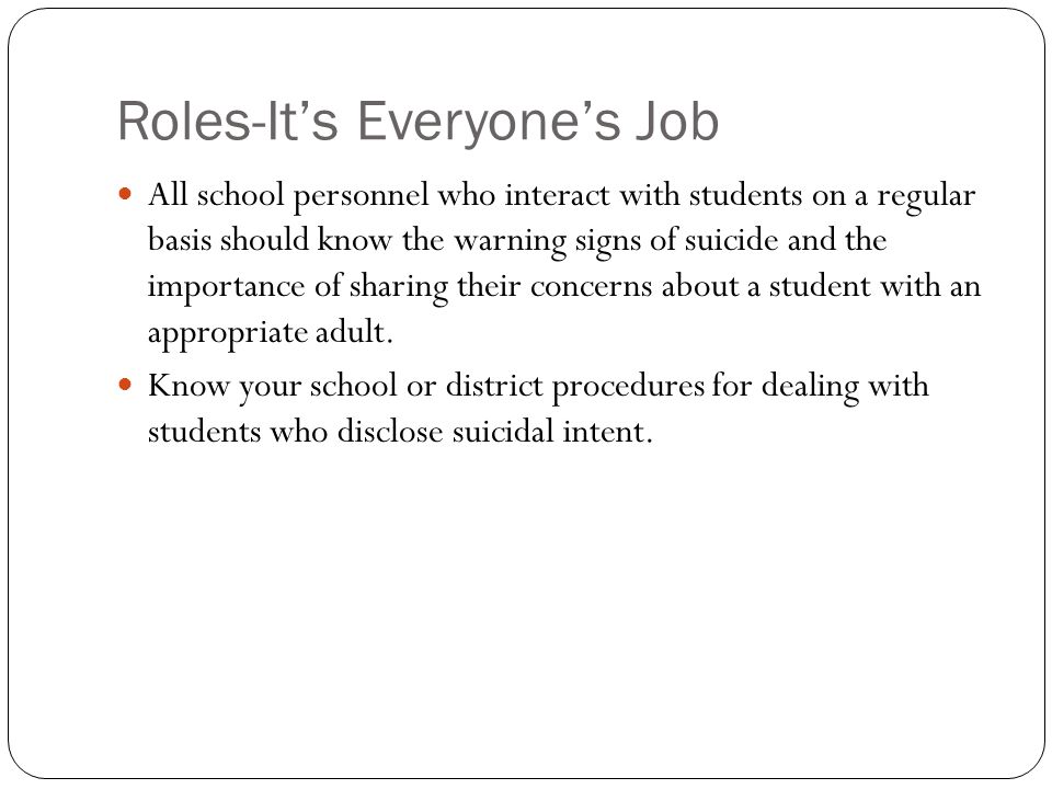 Roles-It’s Everyone’s Job All school personnel who interact with students on a regular basis should know the warning signs of suicide and the importance of sharing their concerns about a student with an appropriate adult.