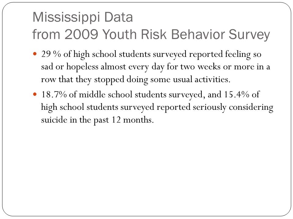 Mississippi Data from 2009 Youth Risk Behavior Survey 29 % of high school students surveyed reported feeling so sad or hopeless almost every day for two weeks or more in a row that they stopped doing some usual activities.