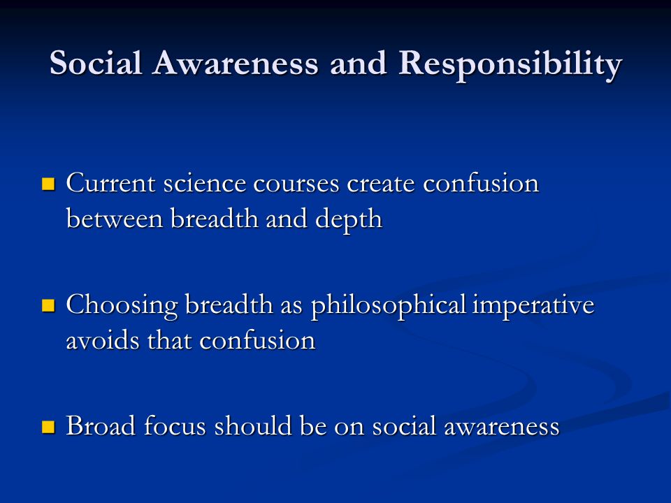Social Awareness and Responsibility Current science courses create confusion between breadth and depth Current science courses create confusion between breadth and depth Choosing breadth as philosophical imperative avoids that confusion Choosing breadth as philosophical imperative avoids that confusion Broad focus should be on social awareness Broad focus should be on social awareness