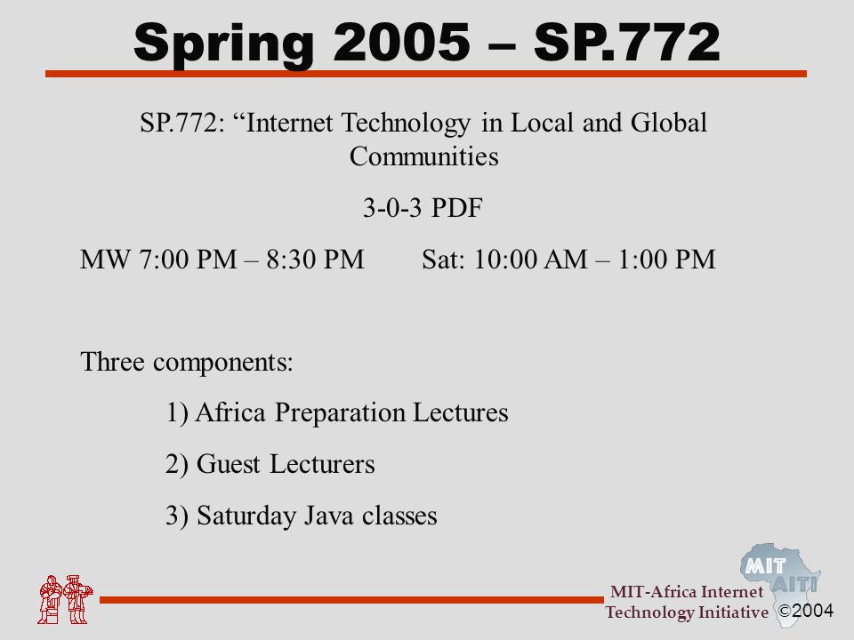 © 2004 MIT-Africa Internet Technology Initiative Spring 2005 – SP.772 SP.772: Internet Technology in Local and Global Communities PDF MW 7:00 PM – 8:30 PMSat: 10:00 AM – 1:00 PM Three components: 1) Africa Preparation Lectures 2) Guest Lecturers 3) Saturday Java classes