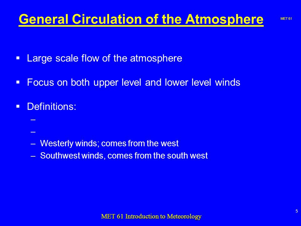 MET 61 5 MET 61 Introduction to Meteorology General Circulation of the Atmosphere  Large scale flow of the atmosphere  Focus on both upper level and lower level winds  Definitions: – –Westerly winds; comes from the west –Southwest winds, comes from the south west