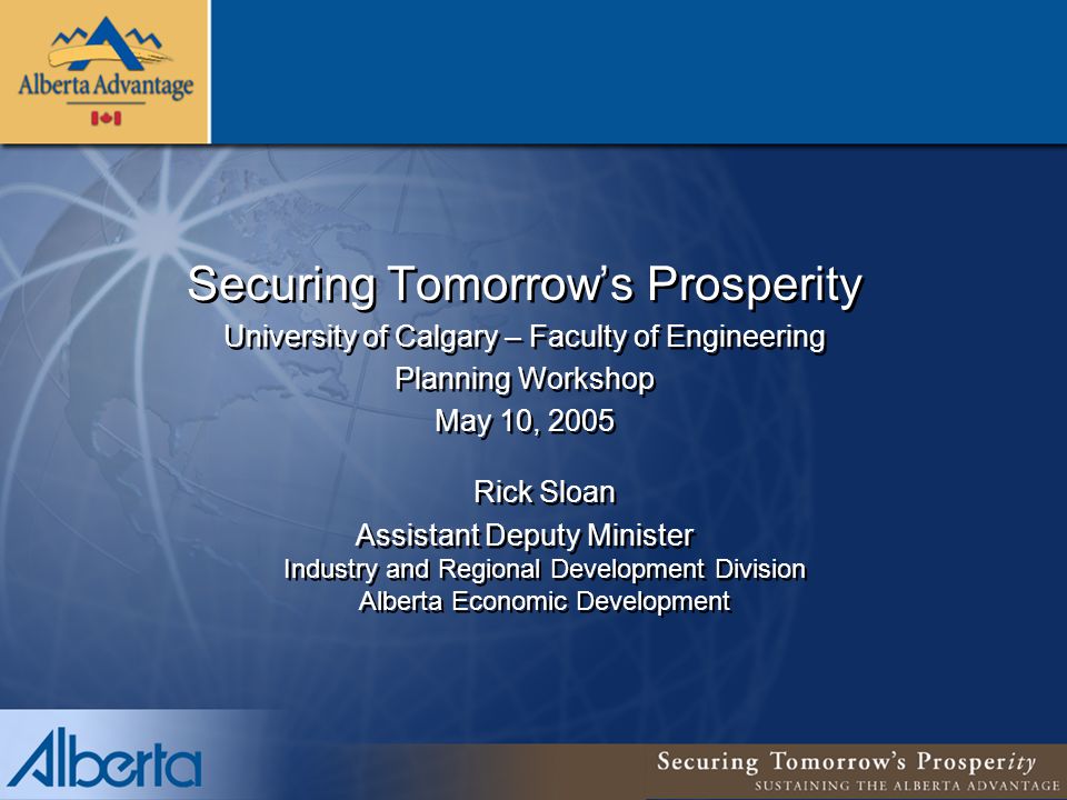 Securing Tomorrow’s Prosperity University of Calgary – Faculty of Engineering Planning Workshop May 10, 2005 Rick Sloan Assistant Deputy Minister Industry and Regional Development Division Alberta Economic Development Securing Tomorrow’s Prosperity University of Calgary – Faculty of Engineering Planning Workshop May 10, 2005 Rick Sloan Assistant Deputy Minister Industry and Regional Development Division Alberta Economic Development