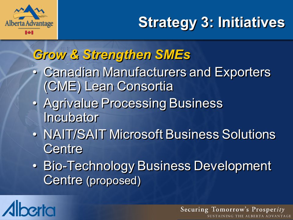 Strategy 3: Initiatives Grow & Strengthen SMEs Canadian Manufacturers and Exporters (CME) Lean Consortia Agrivalue Processing Business Incubator NAIT/SAIT Microsoft Business Solutions Centre Bio-Technology Business Development Centre (proposed) Grow & Strengthen SMEs Canadian Manufacturers and Exporters (CME) Lean Consortia Agrivalue Processing Business Incubator NAIT/SAIT Microsoft Business Solutions Centre Bio-Technology Business Development Centre (proposed)