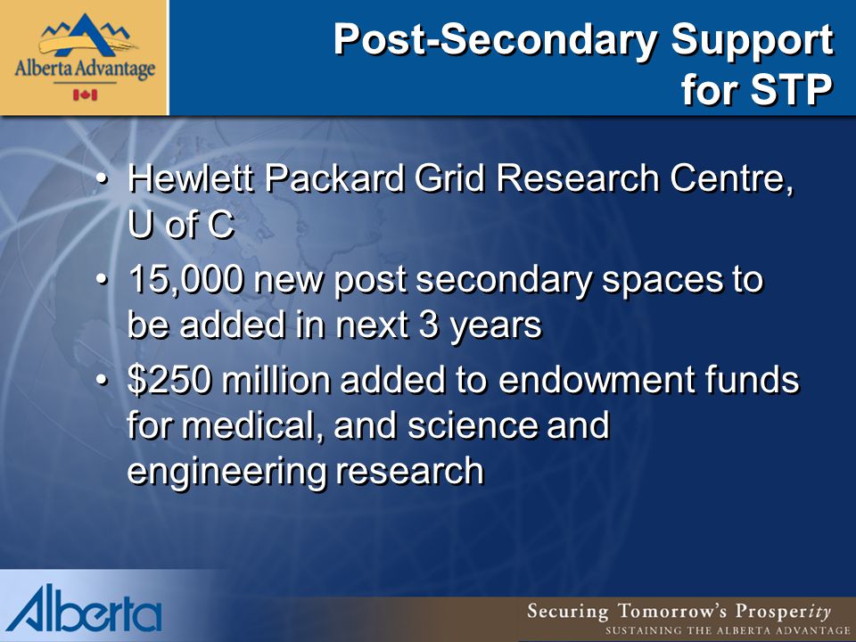 Post-Secondary Support for STP Hewlett Packard Grid Research Centre, U of C 15,000 new post secondary spaces to be added in next 3 years $250 million added to endowment funds for medical, and science and engineering research Hewlett Packard Grid Research Centre, U of C 15,000 new post secondary spaces to be added in next 3 years $250 million added to endowment funds for medical, and science and engineering research