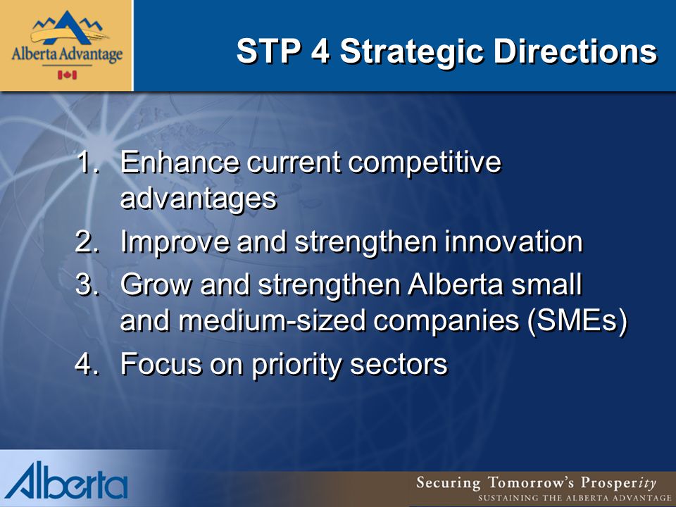 STP 4 Strategic Directions 1.Enhance current competitive advantages 2.Improve and strengthen innovation 3.Grow and strengthen Alberta small and medium-sized companies (SMEs) 4.Focus on priority sectors 1.Enhance current competitive advantages 2.Improve and strengthen innovation 3.Grow and strengthen Alberta small and medium-sized companies (SMEs) 4.Focus on priority sectors