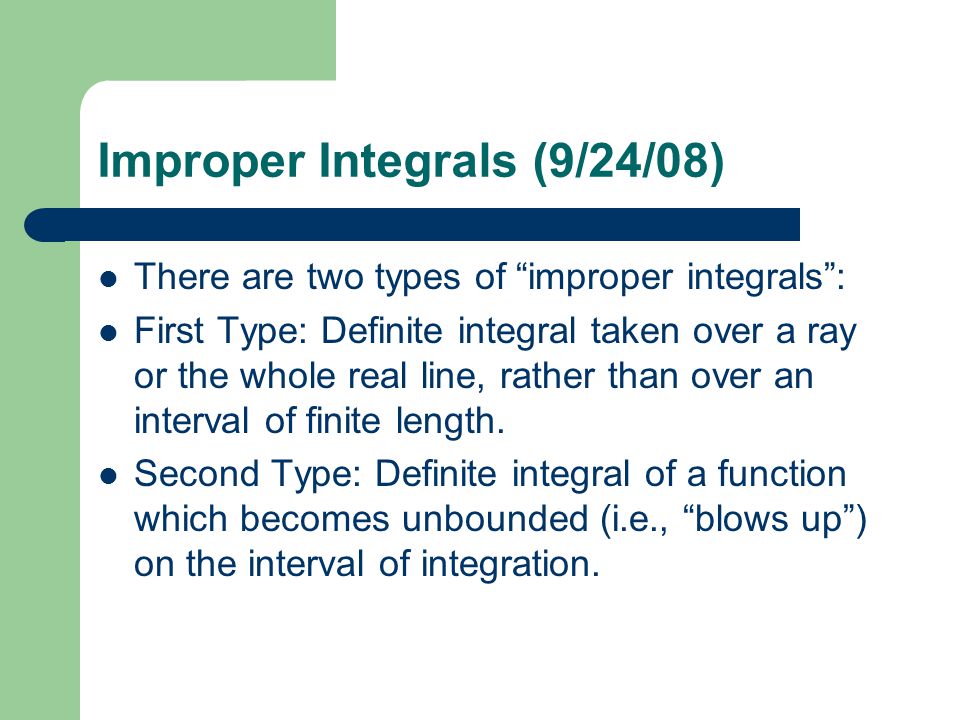 Improper Integrals (9/24/08) There are two types of improper integrals : First Type: Definite integral taken over a ray or the whole real line, rather than over an interval of finite length.