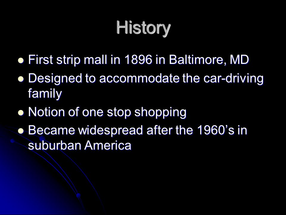 History First strip mall in 1896 in Baltimore, MD First strip mall in 1896 in Baltimore, MD Designed to accommodate the car-driving family Designed to accommodate the car-driving family Notion of one stop shopping Notion of one stop shopping Became widespread after the 1960’s in suburban America Became widespread after the 1960’s in suburban America