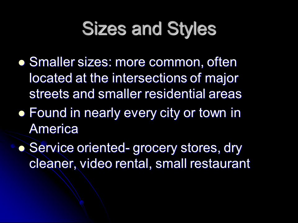 Sizes and Styles Smaller sizes: more common, often located at the intersections of major streets and smaller residential areas Smaller sizes: more common, often located at the intersections of major streets and smaller residential areas Found in nearly every city or town in America Found in nearly every city or town in America Service oriented- grocery stores, dry cleaner, video rental, small restaurant Service oriented- grocery stores, dry cleaner, video rental, small restaurant