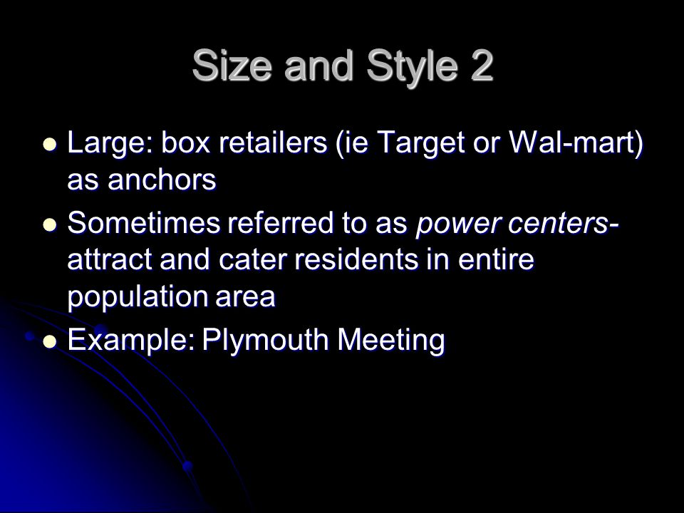 Size and Style 2 Large: box retailers (ie Target or Wal-mart) as anchors Large: box retailers (ie Target or Wal-mart) as anchors Sometimes referred to as power centers- attract and cater residents in entire population area Sometimes referred to as power centers- attract and cater residents in entire population area Example: Plymouth Meeting Example: Plymouth Meeting
